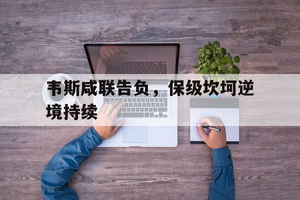 关于韦斯咸联告负，保级坎坷逆境持续的信息