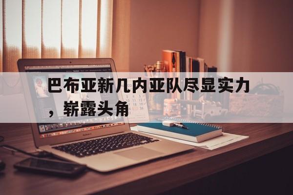 关于巴布亚新几内亚队尽显实力，崭露头角的信息